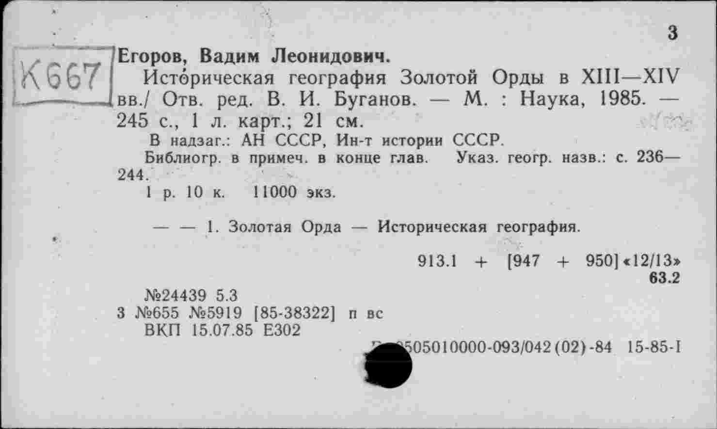 ﻿з
.<<367	Егоров, Вадим Леонидович. Историческая география Золотой Орды в XIII—XIV вв./ Отв. ред. В. И. Буганов. — М. : Наука, 1985. — 245 с., 1 л. карт.; 21 см. В надзаг.: АН СССР, Ин-т истории СССР. Библиогр. в примеч. в конце глав. Указ, геогр. назв.: с. 236— 244. 1 р. 10 к. 11000 экз.
	— — 1. Золотая Орда — Историческая география. 913.1 + [947 4- 950] «12/13» 63.2 №24439 5.3 3 №655 №5919 [85-38322] п вс ВКП 15.07.85 Е302
605010000-093/042 (02)-84 15-85-1